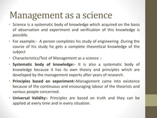 Management as a science
• Science is a systematic body of knowledge which acquired on the basis
of observation and experiment and verification of this knowledge is
possible.
• For example:- A person completes his study of engineering .During the
course of his study he gets a complete theoretical knowledge of the
subject
• Characteristics/Test of Management as a science :-
• Systematic body of knowledge:- It is also a systematic body of
knowledge because it has its own theory and principles which are
developed by the management experts after years of research.
• Principles based on experiment:-Management came into existence
because of the continuous and encouraging labour of the theorists and
various people concerned.
• Universal Validity:- Principles are based on truth and they can be
applied at every time and in every situation.
 