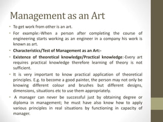 Management as an Art
• To get work from other is an art.
• For example:-When a person after completing the course of
engineering starts working as an engineer in a company his work is
known as art.
• Characteristics/Test of Management as an Art:-
• Existence of theoretical knowledge/Practical knowledge:-Every art
requires practical knowledge therefore learning of theory is not
sufficient.
• It is very important to know practical application of theoretical
principles. E.g. to become a good painter, the person may not only be
knowing different colour and brushes but different designs,
dimensions, situations etc to use them appropriately.
• A manager can never be successful just by obtaining degree or
diploma in management; he must have also know how to apply
various principles in real situations by functioning in capacity of
manager.
 