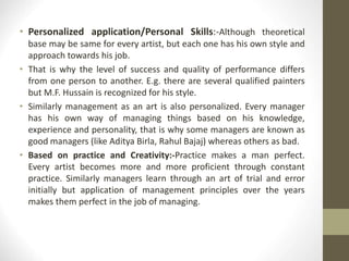 • Personalized application/Personal Skills:-Although theoretical
base may be same for every artist, but each one has his own style and
approach towards his job.
• That is why the level of success and quality of performance differs
from one person to another. E.g. there are several qualified painters
but M.F. Hussain is recognized for his style.
• Similarly management as an art is also personalized. Every manager
has his own way of managing things based on his knowledge,
experience and personality, that is why some managers are known as
good managers (like Aditya Birla, Rahul Bajaj) whereas others as bad.
• Based on practice and Creativity:-Practice makes a man perfect.
Every artist becomes more and more proficient through constant
practice. Similarly managers learn through an art of trial and error
initially but application of management principles over the years
makes them perfect in the job of managing.
 
