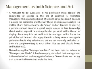 Management as both Science and Art
• A manager to be successful in his profession must acquire the
knowledge of science & the art of applying it. Therefore
management is a judicious blend of science as well as an art because
it proves the principles and the way these principles are applied is a
matter of art. Science teaches to ’know’ and art teaches to ’do’. E.g.
a person cannot become a good singer unless he has knowledge
about various ragas & he also applies his personal skill in the art of
singing. Same way it is not sufficient for manager to first know the
principles but he must also apply them in solving various managerial
problems that is why, science and art are not mutually exclusive but
they are complementary to each other (like tea and biscuit, bread
and butter etc.).
• The old saying that “Manager are Born” has been rejected in favor of
“Managers are Made”. It has been aptly remarked that management
is the oldest of art and youngest of science. To conclude, we can say
that science is the root and art is the fruit.
 