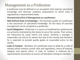 Management as a Profession
• A profession may be defined as an occupation that requires specialized
knowledge and intensive academic preparations to which entry is
regulated by a representative body.
• Characteristics/Test of Management as a profession:-
• Well defined body of knowledge:- The foremost quality of a profession
is the possession of specialized knowledge. On the basis of specialty
management can be accepted as a profession.
• Social Obligations - Profession is a source of livelihood but professionals
are primarily motivated by the desire to serve the society. Their actions
are influenced by social norms and values. Similarly a manager is
responsible not only to its owners but also to the society and therefore
he is expected to provide quality goods at reasonable prices to the
society
• Code of Conduct - Members of a profession have to abide by a code of
conduct which contains certain rules and regulations, norms of honesty,
integrity and special ethics. A code of conduct is enforced by a
representative association to ensure self discipline among its members.
 