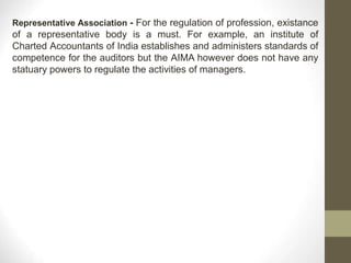 Representative Association - For the regulation of profession, existance
of a representative body is a must. For example, an institute of
Charted Accountants of India establishes and administers standards of
competence for the auditors but the AIMA however does not have any
statuary powers to regulate the activities of managers.
 