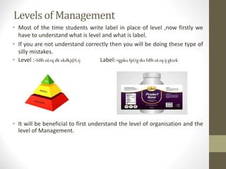 Levels of Management
• Most of the time students write label in place of level ,now firstly we
have to understand what is level and what is label.
• If you are not understand correctly then you will be doing these type of
silly mistakes.
• Level :-fdlhoLrqdkvkdkj@Lrj Label:-igpku fpUgtksfdlhoLrqij gksrk
• It will be beneficial to first understand the level of organisation and the
level of Management.
 