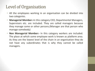 Level of Organisation
• All the employees working in an organisation can be divided into
two categories.
• Managerial Member:-In this category CEO, Departmental Managers,
Supervisors etc. are included. They are called managers because
they manage some or other persons.(Manager are that person who
manage somebody)
• Non Managerial Member:- In this category workers are included.
The place at which some employee work is known as platform area.
As they are the lowest level of the chain in an organisation they do
not have any subordinates that is why they cannot be called
managers.
 