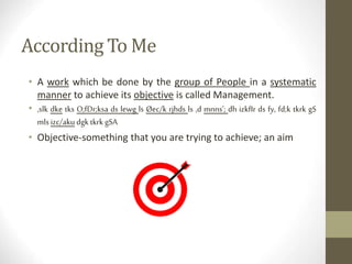 According To Me
• A work which be done by the group of People in a systematic
manner to achieve its objective is called Management.
• ,slk dke tks O;fDr;ksa ds lewg ls Øec/k rjhds ls ,d mnns’; dh izkfIr ds fy, fd;k tkrk gS
mls izc/aku dgk tkrk gSA
• Objective-something that you are trying to achieve; an aim
 