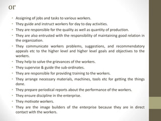 or
• Assigning of jobs and tasks to various workers.
• They guide and instruct workers for day to day activities.
• They are responsible for the quality as well as quantity of production.
• They are also entrusted with the responsibility of maintaining good relation in
the organization.
• They communicate workers problems, suggestions, and recommendatory
appeals etc to the higher level and higher level goals and objectives to the
workers.
• They help to solve the grievances of the workers.
• They supervise & guide the sub-ordinates.
• They are responsible for providing training to the workers.
• They arrange necessary materials, machines, tools etc for getting the things
done.
• They prepare periodical reports about the performance of the workers.
• They ensure discipline in the enterprise.
• They motivate workers.
• They are the image builders of the enterprise because they are in direct
contact with the workers.
 