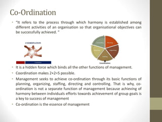 Co-Ordination
• “It refers to the process through which harmony is established among
different activities of an organisation so that organisational objectives can
be successfully achieved. ”
• It is a hidden force which binds all the other functions of management.
• Coordination makes 2+2=5 possible.
• Management seeks to achieve co-ordination through its basic functions of
planning, organizing, staffing, directing and controlling. That is why, co-
ordination is not a separate function of management because achieving of
harmony between individuals efforts towards achievement of group goals is
a key to success of management
• Co-ordination is the essence of management
 