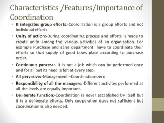 Characteristics /Features/Importance of
Coordination
• It integrates group efforts:-Coordination is a group efforts and not
individual efforts.
• Unity of action:-During coordinating process and efforts is made to
create unity among the various activities of an organisation. For
example Purchase and sales department have to coordinate their
efforts so that supply of good takes place according to purchase
order.
• Continuous process:- It is not a job which can be performed once
and for all but its need is felt at every step.
• All pervasive:-Management –Coordination=zero
• Responsibility of all the managers:-Different activites performed at
all the levels are equally important.
• Deliberate function:-Coordination is never established by itself but
it is a deliberate efforts. Only cooperation does not sufficient but
coordination is also needed.
 