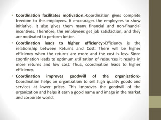 • Coordination facilitates motivation:-Coordination gives complete
freedom to the employees. It encourages the employees to show
initiative. It also gives them many financial and non-financial
incentives. Therefore, the employees get job satisfaction, and they
are motivated to perform better.
• Coordination leads to higher efficiency:-Efficiency is the
relationship between Returns and Cost. There will be higher
efficiency when the returns are more and the cost is less. Since
coordination leads to optimum utilization of resources it results in
more returns and low cost. Thus, coordination leads to higher
efficiency.
• Coordination improves goodwill of the organization:-
Coordination helps an organization to sell high quality goods and
services at lower prices. This improves the goodwill of the
organization and helps it earn a good name and image in the market
and corporate world.
 