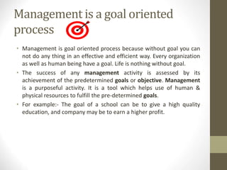 Management is a goal oriented
process
• Management is goal oriented process because without goal you can
not do any thing in an effective and efficient way. Every organization
as well as human being have a goal. Life is nothing without goal.
• The success of any management activity is assessed by its
achievement of the predetermined goals or objective. Management
is a purposeful activity. It is a tool which helps use of human &
physical resources to fulfill the pre-determined goals.
• For example:- The goal of a school can be to give a high quality
education, and company may be to earn a higher profit.
 