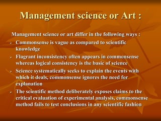 Management science or Art :
Management science or art differ in the following ways :
 Commonsense is vague as compared to scientific
knowledge
 Flagrant inconsistency often appears in commonsense
whereas logical consistency is the basic of science
 Science systematically seeks to explain the events with
which it deals, commonsense ignores the need for
explanation
 The scientific method deliberately exposes claims to the
critical evaluation of experimental analysis, commonsense
method fails to test conclusions in any scientific fashion
 