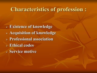 Characteristics of profession :
 Existence of knowledge
 Acquisition of knowledge
 Professional association
 Ethical codes
 Service motive
 