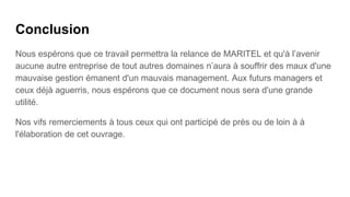Conclusion
Nous espérons que ce travail permettra la relance de MARITEL et qu'à l’avenir
aucune autre entreprise de tout autres domaines n’aura à souffrir des maux d'une
mauvaise gestion émanent d'un mauvais management. Aux futurs managers et
ceux déjà aguerris, nous espérons que ce document nous sera d'une grande
utilité.
Nos vifs remerciements à tous ceux qui ont participé de près ou de loin à à
l'élaboration de cet ouvrage.
 
