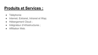 Produits et Services :
● Téléphonie
● Internet, Extranet, Intranet et Wap;
● Hébergement Cloud ;
● Intégrateur d’infrastructures ;
● Affiliation Web.
 