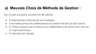 a) Mauvais Choix de Méthode de Gestion :
Sur ce plan les points suivants ont été relevés :
● Il n'était jamais à l'écoute de ses employés ;
● Il ne mettait jamais les collaborateurs en position de faire du bon travail ;
● Il n’offrait presque pas la chance aux collaborateurs de donner leur avis sur
un sujet quelconque ;
● Il n’animait pas l’équipe
 