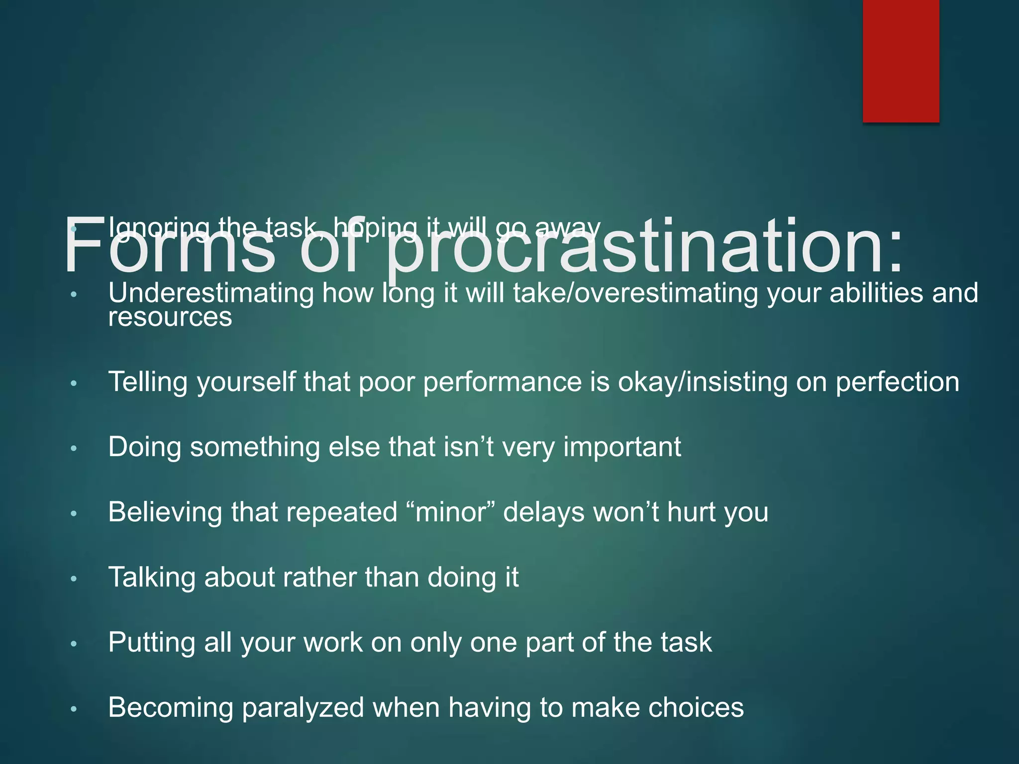 Forms of procrastination:
• Ignoring the task, hoping it will go away
• Underestimating how long it will take/overestimating your abilities and
resources
• Telling yourself that poor performance is okay/insisting on perfection
• Doing something else that isn’t very important
• Believing that repeated “minor” delays won’t hurt you
• Talking about rather than doing it
• Putting all your work on only one part of the task
• Becoming paralyzed when having to make choices
 