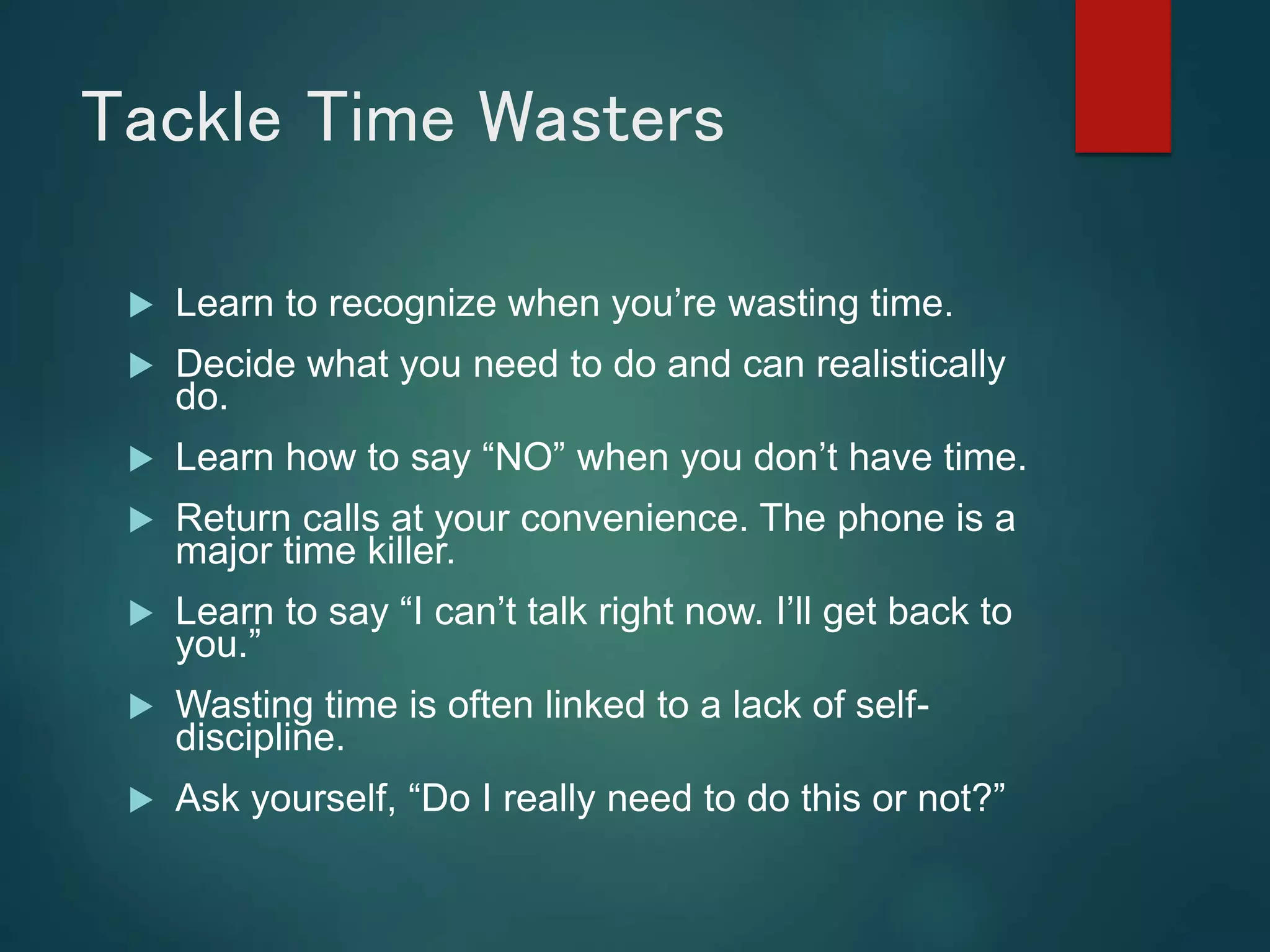 Tackle Time Wasters
 Learn to recognize when you’re wasting time.
 Decide what you need to do and can realistically
do.
 Learn how to say “NO” when you don’t have time.
 Return calls at your convenience. The phone is a
major time killer.
 Learn to say “I can’t talk right now. I’ll get back to
you.”
 Wasting time is often linked to a lack of self-
discipline.
 Ask yourself, “Do I really need to do this or not?”
 
