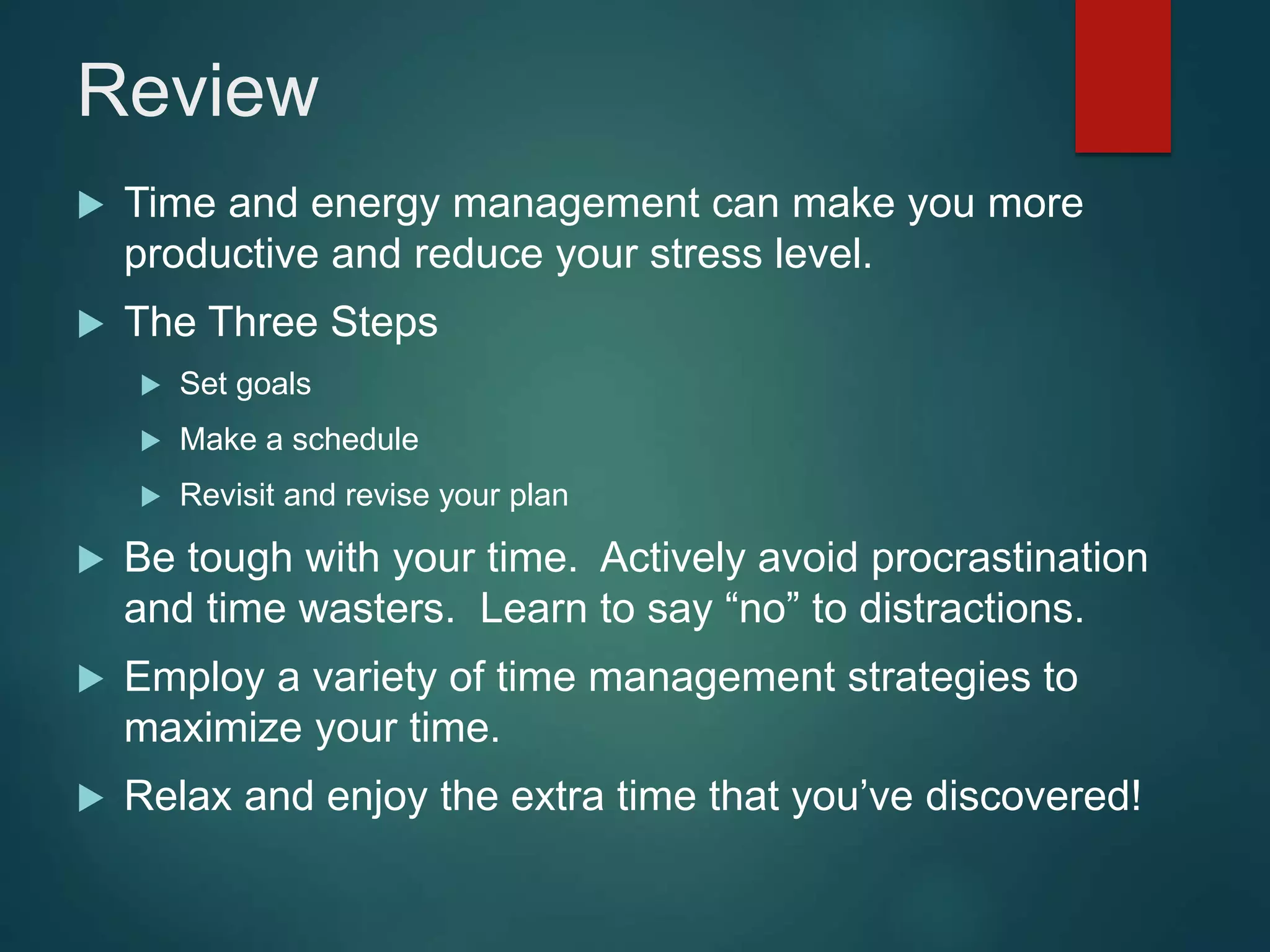 Review
 Time and energy management can make you more
productive and reduce your stress level.
 The Three Steps
 Set goals
 Make a schedule
 Revisit and revise your plan
 Be tough with your time. Actively avoid procrastination
and time wasters. Learn to say “no” to distractions.
 Employ a variety of time management strategies to
maximize your time.
 Relax and enjoy the extra time that you’ve discovered!
 