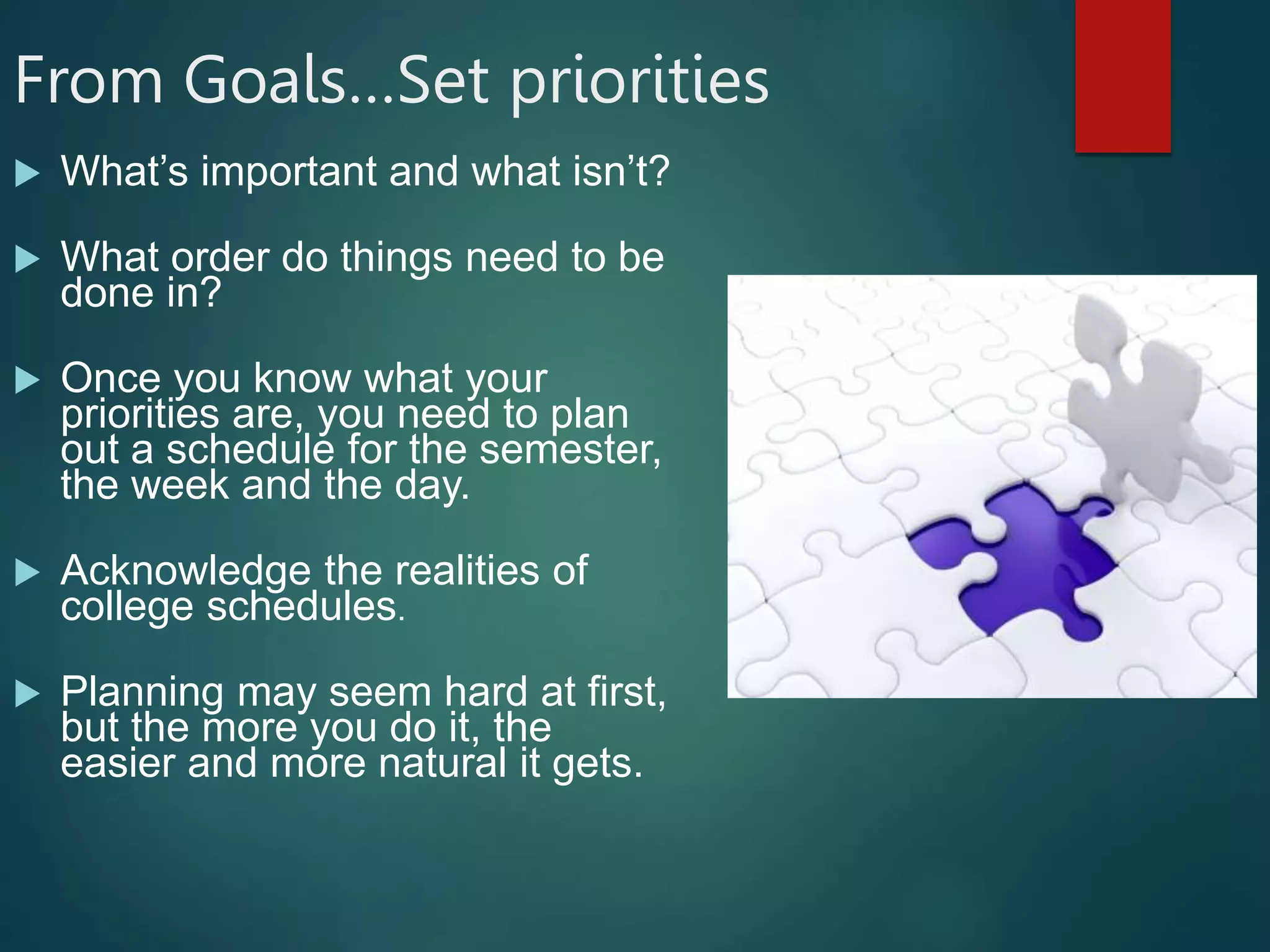 From Goals…Set priorities
 What’s important and what isn’t?
 What order do things need to be
done in?
 Once you know what your
priorities are, you need to plan
out a schedule for the semester,
the week and the day.
 Acknowledge the realities of
college schedules.
 Planning may seem hard at first,
but the more you do it, the
easier and more natural it gets.
 