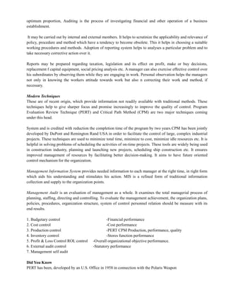 optimum proportion, Auditing is the process of investigating financial and other operation of a business
establishment.
It may be carried out by internal and external members. It helps to scrutinize the applicability and relevance of
policy, procedure and method which have a tendency to become obsolete. This it helps in choosing a suitable
working procedures and methods. Adoption of reporting system helps to analyses a particular problem and to
take necessary corrective action over it.
Reports may be prepared regarding taxation, legislation and its effect on profit, make or buy decisions,
replacement f capital equipment, social pricing analysis etc. A manager can also exercise effective control over
his subordinates by observing them while they are engaging in work. Personal observation helps the managers
not only in knowing the workers attitude towards work but also n correcting their work and method, if
necessary.
Modern Techniques
These are of recent origin, which provide information not readily available with traditional methods. These
techniques help to give sharper focus and promise increasingly to improve the quality of control. Program
Evaluation Review Technique (PERT) and Critical Path Method (CPM) are two major techniques coming
under this head.
System and is credited with reduction the completion time of the program by two years.CPM has been jointly
developed by DuPont and Remington Rand USA in order to facilitate the control of large, complex industrial
projects. These techniques are used to minimize total time, minimize to cost, minimize idle resources etc. It is
helpful in solving problems of scheduling the activities of on-time projects. These tools are widely being used
in construction industry, planning and launching new projects, scheduling ship construction etc. It ensures
improved management of resources by facilitating better decision-making. It aims to have future oriented
control mechanism for the organization.
Management Information System provides needed information to each manager at the right time, in right form
which aids his understanding and stimulates his action. MIS is a refined form of traditional information
collection and supply to the organization points.
Management Audit is an evaluation of management as a whole. It examines the total managerial process of
planning, staffing, directing and controlling. To evaluate the management achievement, the organization plans,
policies, procedures, organization structure, system of control personnel relation should be measure with its
end results.
1. Budgetary control -Financial performance
2. Cost control -Cost performance
3. Production control -PERT CPM Production, performance, quality
4. Inventory control -Stores function performance
5. Profit & Loss Control ROL control -Overall organizational objective performance.
6. External audit control -Statutory performance
7. Management self audit
Did You Know
PERT has been, developed by an U.S. Office in 1958 in connection with the Polaris Weapon
 