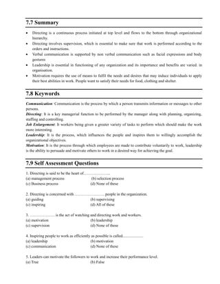 7.7 Summary
Directing is a continuous process initiated at top level and flows to the bottom through organizational
hierarchy.
Directing involves supervision, which is essential to make sure that work is performed according to the
orders and instructions.
Verbal communication is supported by non verbal communication such as facial expressions and body
gestures
Leadership is essential in functioning of any organization and its importance and benefits are varied. in
organisation.
Motivation requires the use of means to fulfil the needs and desires that may induce individuals to apply
their best abilities in work. People want to satisfy their needs for food, clothing and shelter.
7.8 Keywords
Communication: Communication is the process by which a person transmits information or messages to other
persons.
Directing: It is a key managerial function to be performed by the manager along with planning, organizing,
staffing and controlling.
Job Enlargement: It workers being given a greater variety of tasks to perform which should make the work
more interesting.
Leadership: It is the process, which influences the people and inspires them to willingly accomplish the
organizational objectives.
Motivation: It is the process through which employees are made to contribute voluntarily to work, leadership
is the ability to persuade and motivate others to work in a desired way for achieving the goal.
7.9 Self Assessment Questions
1. Directing is said to be the heart of………………...
(a) management process (b) selection process
(c) Business process (d) None of these
2. Directing is concerned with ………………….. people in the organization.
(a) guiding (b) supervising
(c) inspiring (d) All of these
3. ………………. is the act of watching and directing work and workers.
(a) motivation (b) leadership
(c) supervision (d) None of these
4. Inspiring people to work as efficiently as possible is called.....................
(a) leadership (b) motivation
(c) communication (d) None of these
5. Leaders can motivate the followers to work and increase their performance level.
(a) True (b) False
 