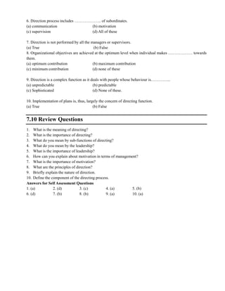 6. Direction process includes ……………….. of subordinates.
(a) communication (b) motivation
(c) supervision (d) All of these
7. Direction is not performed by all the managers or supervisors.
(a) True (b) False
8. Organizational objectives are achieved at the optimum level when individual makes ……………… towards
them.
(a) optimum contribution (b) maximum contribution
(c) minimum contribution (d) none of these
9. Direction is a complex function as it deals with people whose behaviour is…………...
(a) unpredictable (b) predictable
(c) Sophisticated (d) None of these.
10. Implementation of plans is, thus, largely the concern of directing function.
(a) True (b) False
7.10 Review Questions
1. What is the meaning of directing?
2. What is the importance of directing?
3. What do you mean by sub-functions of directing?
4. What do you mean by the leadership?
5. What is the importance of leadership?
6. How can you explain about motivation in terms of management?
7. What is the importance of motivation?
8. What are the principles of direction?
9. Briefly explain the nature of direction.
10. Define the component of the directing process.
Answers for Self Assessment Questions
1. (a) 2. (d) 3. (c) 4. (a) 5. (b)
6. (d) 7. (b) 8. (b) 9. (a) 10. (a)
 
