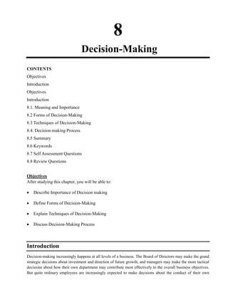 8
Decision-Making
CONTENTS
Objectives
Introduction
Objectives
Introduction
8.1. Meaning and Importance
8.2 Forms of Decision-Making
8.3 Techniques of Decision-Making
8.4. Decision-making Process
8.5 Summary
8.6 Keywords
8.7 Self Assessment Questions
8.8 Review Questions
Objectives
After studying this chapter, you will be able to:
Describe Importance of Decision making
Define Forms of Decision-Making
Explain Techniques of Decision-Making
Discuss Decision-Making Process
Introduction
Decision-making increasingly happens at all levels of a business. The Board of Directors may make the grand
strategic decisions about investment and direction of future growth, and managers may make the more tactical
decisions about how their own department may contribute most effectively to the overall business objectives.
But quite ordinary employees are increasingly expected to make decisions about the conduct of their own
 