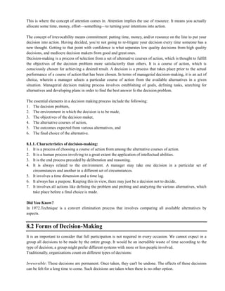 This is where the concept of attention comes in. Attention implies the use of resource. It means you actually
allocate some time, money, effort—something—to turning your intentions into action.
The concept of irrevocability means commitment: putting time, money, and/or resource on the line to put your
decision into action. Having decided, you‘re not going to re-litigate your decision every time someone has a
new thought. Getting to that point with confidence is what separates low quality decisions from high quality
decisions, and mediocre decision makers from good and great ones.
Decision-making is a process of selection from a set of alternative courses of action, which is thought to fulfill
the objectives of the decision problem more satisfactorily than others. It is a course of action, which is
consciously chosen for achieving a desired result. A decision is a process that takes place prior to the actual
performance of a course of action that has been chosen. In terms of managerial decision-making, it is an act of
choice, wherein a manager selects a particular course of action from the available alternatives in a given
situation. Managerial decision making process involves establishing of goals, defining tasks, searching for
alternatives and developing plans in order to find the best answer fo the decision problem.
The essential elements in a decision making process include the following:
1. The decision problem,
2. The environment in which the decision is to be made,
3. The objectives of the decision maker,
4. The alternative courses of action,
5. The outcomes expected from various alternatives, and
6. The final choice of the alternative.
8.1.1. Characteristics of decision-making:
1. It is a process of choosing a course of action from among the alternative courses of action.
2. It is a human process involving to a great extent the application of intellectual abilities.
3. It is the end process preceded by deliberation and reasoning.
4. It is always related to the environment. A manager may take one decision in a particular set of
circumstances and another in a different set of circumstances.
5. It involves a time dimension and a time lag.
6. It always has a purpose. Keeping this in view, there may just be a decision not to decide.
7. It involves all actions like defining the problem and probing and analyzing the various alternatives, which
take place before a final choice is made.
Did You Know?
In 1972.Technique is a convert elimination process that involves comparing all available alternatives by
aspects.
8.2 Forms of Decision-Making
It is an important to consider that full participation is not required in every occasion. We cannot expect in a
group all decisions to be made by the entire group. It would be an incredible waste of time according to the
type of decision; a group might prefer different systems with more or less people involved.
Traditionally, organizations count on different types of decisions:
Irreversible: These decisions are permanent. Once taken, they can't be undone. The effects of these decisions
can be felt for a long time to come. Such decisions are taken when there is no other option.
 
