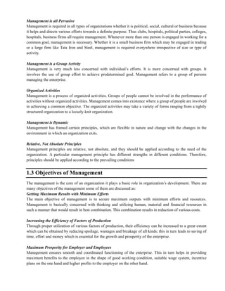 Management is all Pervasive
Management is required in all types of organizations whether it is political, social, cultural or business because
it helps and directs various efforts towards a definite purpose. Thus clubs, hospitals, political parties, colleges,
hospitals, business firms all require management. Whenever more than one person is engaged in working for a
common goal, management is necessary. Whether it is a small business firm which may be engaged in trading
or a large firm like Tata Iron and Steel, management is required everywhere irrespective of size or type of
activity.
Management is a Group Activity
Management is very much less concerned with individual‘s efforts. It is more concerned with groups. It
involves the use of group effort to achieve predetermined goal. Management refers to a group of persons
managing the enterprise.
Organized Activities
Management is a process of organized activities. Groups of people cannot be involved in the performance of
activities without organized activities. Management comes into existence where a group of people are involved
in achieving a common objective. The organized activities may take a variety of forms ranging from a tightly
structured organization to a loosely-knit organization.
Management is Dynamic
Management has framed certain principles, which are flexible in nature and change with the changes in the
environment in which an organization exits.
Relative, Not Absolute Principles
Management principles are relative, not absolute, and they should be applied according to the need of the
organization. A particular management principle has different strengths in different conditions. Therefore,
principles should be applied according to the prevailing conditions
1.3 Objectives of Management
The management is the core of an organization it plays a basic role in organization‘s development. There are
many objectives of the management some of them are discussed as:
Getting Maximum Results with Minimum Efforts
The main objective of management is to secure maximum outputs with minimum efforts and resources.
Management is basically concerned with thinking and utilizing human, material and financial resources in
such a manner that would result in best combination. This combination results in reduction of various costs.
Increasing the Efficiency of Factors of Production
Through proper utilization of various factors of production, their efficiency can be increased to a great extent
which can be obtained by reducing spoilage, wastages and breakage of all kinds; this in turn leads to saving of
time, effort and money which is essential for the growth and prosperity of the enterprise.
Maximum Prosperity for Employer and Employees
Management ensures smooth and coordinated functioning of the enterprise. This in turn helps in providing
maximum benefits to the employee in the shape of good working condition, suitable wage system, incentive
plans on the one hand and higher profits to the employer on the other hand.
 