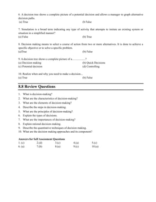 6. A decision tree shows a complete picture of a potential decision and allows a manager to graph alternative
decision paths.
(a) True (b False
7. Simulation is a broad term indicating any type of activity that attempts to imitate an existing system or
situation in a simplified manner?
(a) False (b) True
8. Decision making means to select a course of action from two or more alternatives. It is done to achieve a
specific objective or to solve a specific problem.
(a)True (b) False
9. A decision tree shows a complete picture of a...................?
(a) Decision making (b) Quick Decisions
(c) Potential decision (d) Controlling
10. Realize when and why you need to make a decision...
(a) True (b) False
8.8 Review Questions
1. What is decision‐making?
2. What are the characteristics of decision‐making?
3. What are the elements of decision‐making?
4. Describe the steps in decision‐making.
5. What are the principles of decision‐making?
6. Explain the types of decisions.
7. What are the importances of decision‐making?
8. Explain rational decision‐making.
9. Describe the quantitative techniques of decision making.
10. What are the decision making approaches and its component?
Answers for Self Assessment Questions
1. (c) 2.(d) 3.(c) 4.(a) 5.(c)
6. (a) 7.(b) 8.(a) 9.(c) 10.(a)
 