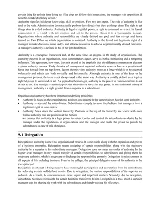 certain thing for refrain from doing so, If he does not follow this instructions, the manager is in opposition, if
need be, to take displinery action.‖
Authority signifies hold over knowledge, skill or position. First two are expert. The role of authority is like
soul to the body. Administrators do not actually perform duty directly but they get things done. The right to get
things done is called authority. Authority is legal or rightful power, a right to command or to act. In formal
organization it is vested with job position and not to the person. Hence it is a bureaucratic concept.
Organizations where authority and responsibility are clearly defined are good and less corrupt and hence
termed as: Two Pillars on which organization is sustained. Authority is the formal and legitimate right of a
manager to make decisions, issue orders, and allocate resources to achieve organizationally desired outcomes.
A manager's authority is defined in his or her job description.
Authority is a conceptual framework and, at the same time, an enigma in the study of organizations. The
authority patterns in an organization, most commentators agree, serve as both a motivating and a tempering
influence. This agreement, how-ever, does not extend to the emphasis that the different commentators place on
a given authority concept. Early theories of management regarded authority more or less as a gravitational
force that flowed from the top down. Recent theories view authority more as a force which is to be accepted
voluntarily and which acts both vertically and horizontally. Although authority is one of the keys to the
management process, the term is not always used in the same way. Authority is usually defined as a legal or
rightful power to command or act. As applied to the manager, authority is the power to command others to act
or not to act. The manager‘s authority provides the cohesive force for any group. In the traditional theory of
management, authority is a right granted from a superior to a subordinate
Organizational authority has three important underlying principles:
Authority is based on the organizational position, and anyone in the same position has the same authority.
Authority is accepted by subordinates. Subordinates comply because they believe that managers have a
legitimate right to issue orders.
Authority flows down the vertical hierarchy. Positions at the top of the hierarchy are vested with more
formal authority than are positions at the bottom.
we can say that authority is a legal power to instruct, order and control the subordinates as desire by the
manager under the regulations of organizations and the manager also holds the power to punish the
subordinates in case of this obedience.
9.1 Delegation
Delegation of authority is one vital organizational process. It is inevitable along with the expansion and growth
of a business enterprise. Delegation means assigning of certain responsibilities along with the necessary
authority by a superior to his subordinate managers. Delegation does not mean surrender of authority by the
higher level manager. It only means transfer of certain responsibilities to subordinates and giving them the
necessary authority, which is necessary to discharge the responsibility properly. Delegation is quite common in
all aspects of life including business. Even in the college, the principal delegates some of his authority to the
vice-principal.
Delegation, an attempt is being made to have meaningful participation and cooperation from the subordinates
for achieving certain well-defined results. Due to delegation, the routine responsibilities of the superior are
reduced. As a result, he concentrates on more urgent and important matters. Secondly, due to delegation,
subordinate becomes responsible for certain functions transferred to him. Delegation is a tool, which a superior
manager uses for sharing his work with the subordinates and thereby raising his efficiency.
 