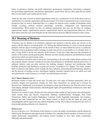 duties; co-operatives, charities, non profit corporations, governments, corporations, Universities, companies,
non government organizations, international organizations, armed forces and any other types that are similar
that cover the public sector and the private sector.
There are also what is known as hybrid organizations which are a combination of two of the above such as a
combination of a corporate organization and the government. If we look at organizations from a social sciences
perspective then we need to understand that it is a subject for analysis using a number of disciplines which
include; sociology, political sciences, psychology, economics, management and organizational
communications. When people say they are studying organizations they may say that they are studying;
organizational studies, organizational structure, organizational analysis and organizational behaviour. All of
these names mean the exact same thing but are the names that are given by different institutes to their courses.
10.1 Meaning of Business
A business may be defined as an institution organized and operated to provide goods and services to the
society with the objective of earning profit. L.R. Dickson has defined business as a form of activity pursued
primarily with the object of earning profit for the benefit of those on whose behalf the activity is conducted.
―Business involves production and/or exchange of goods and services to earn profits or in a broader sense, to
earn a living. Profit is not the sole objective of the business. It may have other objectives like promotion of
welfare of the workers and the general public. Business activities include production and distribution of goods
and services which can satisfy human wants.
The term business should be used to convey the same meaning as the term trade simply denotes purchase and
sale of goods whereas ‗business‘ includes all activities form production to distribution of goods and services. It
embraces industry, trade and other activities like banking, transport, Insurance and warehousing which
facilitates production and distribution of goods and services. According to F.C. Hopper ―The whole complex
field of commerce and industry which includes the basic industries, processing and manufacturing industries,
and the network of ancillary services: distribution, banking, insurance transport and so on, which serve and
inter penetrate the world of business as a whole‖ are called business activities.
10.1.1 What is Business Law?
Businesses interact in many and varied ways. To name just a few types of business transactions, there are
contracts, mergers and acquisitions, leasing, etc. How these transactions are carried out is overseen by
Business Law. Additionally, how businesses are formed is a large part of Business law. This area of law is very
wide-ranging, although it deals primarily with defining the rights and responsibilities of businesses, rather than
enforcing these laws.
Because of its extensive scope, Business law has spawned a large number of legal practice area subcategories,
which include Sales and Secured Transactions, Banking, Landlord-Tenant, Mortgages, Real Estate
Transactions, Debtor and Creditor, Bankruptcy, Consumer Credit, Negotiable Instruments, and Contracts.
Business law and Commercial law are very closely related, so much so that the terms are often used
interchangeably and the legal issues they address frequently overlap. The Uniform Commercial Code (UCC) is
the principal presiding authority over commercial.
Business Law
Section of Business Law: The Mission of the Section is to serve the public, the profession and the Section by
furthering the development and improvement of business law, educating Section members in business law and
related professional responsibilities, and helping Section members to serve their clients competently,
efficiently and professionally.
 