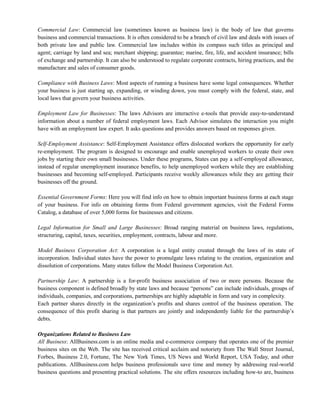 Commercial Law: Commercial law (sometimes known as business law) is the body of law that governs
business and commercial transactions. It is often considered to be a branch of civil law and deals with issues of
both private law and public law. Commercial law includes within its compass such titles as principal and
agent; carriage by land and sea; merchant shipping; guarantee; marine, fire, life, and accident insurance; bills
of exchange and partnership. It can also be understood to regulate corporate contracts, hiring practices, and the
manufacture and sales of consumer goods.
Compliance with Business Laws: Most aspects of running a business have some legal consequences. Whether
your business is just starting up, expanding, or winding down, you must comply with the federal, state, and
local laws that govern your business activities.
Employment Law for Businesses: The laws Advisors are interactive e-tools that provide easy-to-understand
information about a number of federal employment laws. Each Advisor simulates the interaction you might
have with an employment law expert. It asks questions and provides answers based on responses given.
Self-Employment Assistance: Self-Employment Assistance offers dislocated workers the opportunity for early
re-employment. The program is designed to encourage and enable unemployed workers to create their own
jobs by starting their own small businesses. Under these programs, States can pay a self-employed allowance,
instead of regular unemployment insurance benefits, to help unemployed workers while they are establishing
businesses and becoming self-employed. Participants receive weekly allowances while they are getting their
businesses off the ground.
Essential Government Forms: Here you will find info on how to obtain important business forms at each stage
of your business. For info on obtaining forms from Federal government agencies, visit the Federal Forms
Catalog, a database of over 5,000 forms for businesses and citizens.
Legal Information for Small and Large Businesses: Broad ranging material on business laws, regulations,
structuring, capital, taxes, securities, employment, contracts, labour and more.
Model Business Corporation Act: A corporation is a legal entity created through the laws of its state of
incorporation. Individual states have the power to promulgate laws relating to the creation, organization and
dissolution of corporations. Many states follow the Model Business Corporation Act.
Partnership Law: A partnership is a for-profit business association of two or more persons. Because the
business component is defined broadly by state laws and because ―persons‖ can include individuals, groups of
individuals, companies, and corporations, partnerships are highly adaptable in form and vary in complexity.
Each partner shares directly in the organization‘s profits and shares control of the business operation. The
consequence of this profit sharing is that partners are jointly and independently liable for the partnership‘s
debts.
Organizations Related to Business Law
All Business: AllBusiness.com is an online media and e-commerce company that operates one of the premier
business sites on the Web. The site has received critical acclaim and notoriety from The Wall Street Journal,
Forbes, Business 2.0, Fortune, The New York Times, US News and World Report, USA Today, and other
publications. AllBusiness.com helps business professionals save time and money by addressing real-world
business questions and presenting practical solutions. The site offers resources including how-to are, business
 