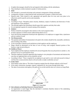 c. It implies that managers should be fair and impartial while dealing with the subordinates.
d. They should give similar treatment to people of similar position.
6. Order
a. This principle is concerned with proper and systematic arrangement of things and people.
b. Arrangement of things is called material order and placement of people is called social order.
c. Material order- There should be safe, appropriate and specific place for every and every place to be
effectively used for specific activity and commodity.
7. Discipline
a. According to Fayol, ―Discipline means sincerity, obedience, respect of authority and observance of rules
and regulations of the enterprise‖.
b. This principle applies that subordinate should respect their superiors and obey their order.
c. It is an important requisite for smooth running of the enterprise.
8. Initiative
a. Workers should be encouraged to take initiative in the work assigned to them.
b. It means eagerness to initiate actions without being asked to do so.
c. Fayol advised that management should provide opportunity to its employees to suggest ideas, experiences
and new method of work.
9. Fair Remuneration
a. The quantum and method of remuneration to be paid to the workers should be fair, reasonable, satisfactory
and rewarding of the efforts.
b. As far as possible it should accord satisfaction to both employer and the employees.
c. Wages should be determined on the basis of cost of living, work assigned, financial position of the
business, wage rate prevailing etc.
10. Stability of Tenure
a. Fayol emphasized that employees should not be moved frequently from one job position to another i.e. the
period of service in a job should be fixed.
b. Therefore employees should be appointed after keeping in view principles of recruitment and selection but
once they are appointed their services should be served.
c. According to Fayol. ―Time is required for an employee to get used to a new work and succeed to doing it
well but if he is removed before that he will not be able to render worthwhile services‖.
11. Scalar Chain
a. Fayol defines scalar chain as ‘The chain of superiors ranging from the ultimate authority to the lowest‖.
b. Every orders, instructions, messages, requests, explanation etc. has to pass through Scalar chain.
c. The sake of convenience and urgency, this path can be cut shirt and this short cut is known as Gang Plank.
Figure 1.2: Gang plank.
12 Sub-ordination of Individual Interest to General Interest
a. An organization is much bigger than the individual it constitutes therefore interest of the undertaking
should prevail in all circumstances.
 