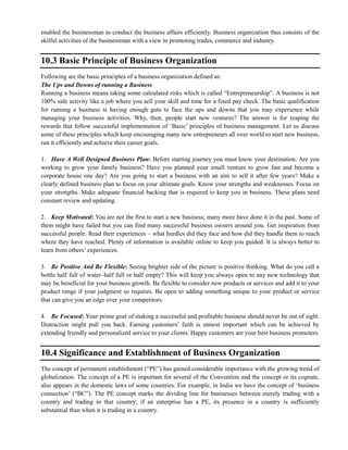 enabled the businessman to conduct the business affairs efficiently. Business organization thus consists of the
skilful activities of the businessman with a view to promoting trades, commerce and industry.
10.3 Basic Principle of Business Organization
Following are the basic principles of a business organization defined as:
The Ups and Downs of running a Business
Running a business means taking some calculated risks which is called ―Entrepreneurship‖. A business is not
100% safe activity like a job where you sell your skill and time for a fixed pay check. The basic qualification
for running a business is having enough guts to face the ups and downs that you may experience while
managing your business activities. Why, then, people start new ventures? The answer is for reaping the
rewards that follow successful implementation of ‗Basic‘ principles of business management. Let us discuss
some of these principles which keep encouraging many new entrepreneurs all over world to start new business,
run it efficiently and achieve their career goals.
1. Have A Well Designed Business Plan: Before starting journey you must know your destination. Are you
working to grow your family business? Have you planned your small venture to grow fast and become a
corporate house one day? Are you going to start a business with an aim to sell it after few years? Make a
clearly defined business plan to focus on your ultimate goals. Know your strengths and weaknesses. Focus on
your strengths. Make adequate financial backing that is required to keep you in business. These plans need
constant review and updating.
2. Keep Motivated: You are not the first to start a new business; many more have done it in the past. Some of
them might have failed but you can find many successful business owners around you. Get inspiration from
successful people. Read their experiences – what hurdles did they face and how did they handle them to reach
where they have reached. Plenty of information is available online to keep you guided. It is always better to
learn from others‘ experiences.
3. Be Positive And Be Flexible: Seeing brighter side of the picture is positive thinking. What do you call a
bottle half full of water–half full or half empty? This will keep you always open to any new technology that
may be beneficial for your business growth. Be flexible to consider new products or services and add it to your
product range if your judgment so requires. Be open to adding something unique to your product or service
that can give you an edge over your competitors.
4. Be Focused: Your prime goal of making a successful and profitable business should never be out of sight.
Distraction might pull you back. Earning customers‘ faith is utmost important which can be achieved by
extending friendly and personalized service to your clients. Happy customers are your best business promoters.
10.4 Significance and Establishment of Business Organization
The concept of permanent establishment (―PE‖) has gained considerable importance with the growing trend of
globalization. The concept of a PE is important for several of the Convention and the concept or its cognate,
also appears in the domestic laws of some countries. For example, in India we have the concept of ‗business
connection‘ (―BC‖). The PE concept marks the dividing line for businesses between merely trading with a
country and trading in that country; if an enterprise has a PE, its presence in a country is sufficiently
substantial than when it is trading in a country.
 