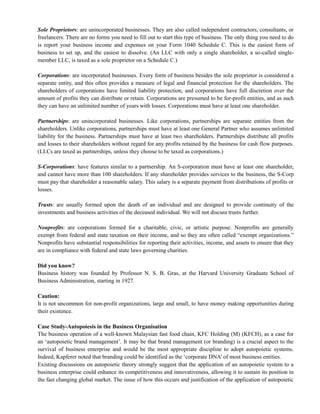 Sole Proprietors: are unincorporated businesses. They are also called independent contractors, consultants, or
freelancers. There are no forms you need to fill out to start this type of business. The only thing you need to do
is report your business income and expenses on your Form 1040 Schedule C. This is the easiest form of
business to set up, and the easiest to dissolve. (An LLC with only a single shareholder, a so-called single-
member LLC, is taxed as a sole proprietor on a Schedule C.)
Corporations: are incorporated businesses. Every form of business besides the sole proprietor is considered a
separate entity, and this often provides a measure of legal and financial protection for the shareholders. The
shareholders of corporations have limited liability protection, and corporations have full discretion over the
amount of profits they can distribute or retain. Corporations are presumed to be for-profit entities, and as such
they can have an unlimited number of years with losses. Corporations must have at least one shareholder.
Partnerships: are unincorporated businesses. Like corporations, partnerships are separate entities from the
shareholders. Unlike corporations, partnerships must have at least one General Partner who assumes unlimited
liability for the business. Partnerships must have at least two shareholders. Partnerships distribute all profits
and losses to their shareholders without regard for any profits retained by the business for cash flow purposes.
(LLCs are taxed as partnerships, unless they choose to be taxed as corporations.)
S-Corporations: have features similar to a partnership. An S-corporation must have at least one shareholder,
and cannot have more than 100 shareholders. If any shareholder provides services to the business, the S-Corp
must pay that shareholder a reasonable salary. This salary is a separate payment from distributions of profits or
losses.
Trusts: are usually formed upon the death of an individual and are designed to provide continuity of the
investments and business activities of the deceased individual. We will not discuss trusts further.
Nonprofits: are corporations formed for a charitable, civic, or artistic purpose. Nonprofits are generally
exempt from federal and state taxation on their income, and so they are often called ―exempt organizations.‖
Nonprofits have substantial responsibilities for reporting their activities, income, and assets to ensure that they
are in compliance with federal and state laws governing charities.
Did you know?
Business history was founded by Professor N. S. B. Gras, at the Harvard University Graduate School of
Business Administration, starting in 1927.
Caution:
It is not uncommon for non-profit organizations, large and small, to have money making opportunities during
their existence.
Case Study-Autopoiesis in the Business Organisation
The business operation of a well-known Malaysian fast food chain, KFC Holding (M) (KFCH), as a case for
an ‗autopoietic brand management‘. It may be that brand management (or branding) is a crucial aspect to the
survival of business enterprise and would be the most appropriate discipline to adopt autopoietic systems.
Indeed, Kapferer noted that branding could be identified as the ‗corporate DNA‘ of most business entities.
Existing discussions on autopoietic theory strongly suggest that the application of an autopoietic system to a
business enterprise could enhance its competitiveness and innovativeness, allowing it to sustain its position in
the fast changing global market. The issue of how this occurs and justification of the application of autopoietic
 