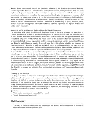 Second, brand ‗utilitarianism‘ attracts the consumer‘s attention to the product‘s performance. Similarly,
Solomon argued that the use of a particular brand is a result of two factors, namely functional utility and social
implication. Represent is related to the consumption of a product by consumers with the aim to convey
something about themselves pointed out that ‗representational brands‘ give their purchasers a consistent belief
and meaning with regard to the product or service that exists, over and above its obvious physical functioning.
‗Brand functionality‘ is related to the fact that consumers assign certain attributes to different brands, such that
the use of a brand would requires the consumer‘s assessment on issues relating to quality, reliability, speed,
taste etc. Indeed, the whole process is related to the brands‘ functional capabilities and physical attributes and
not the buyer‘s personality.
Autopoiesis and its Application to Business Enterprise/Brand Management
The pioneering work on the application of autopoiesis theory to the social sciences was undertaken by
Luhman, who explored the issue of self-preferentiality of social systems and concluded that the maintenance
of social systems necessitates self-referential production. Kickert extended this concept to management and
pointed that autopoiesis could overturn the current stance of the association between organisations and
environments. Indeed, business organisations could be considered as complex, adaptive and nonlinear. Nonaka
and Takeuchi studied Japanese creative firms and noted that self-regulating principles are important to
knowledge creation. An effort to apply the autopoiesis theory to business enterprise was undertaken by
Zeleny, who applied the autopoiesis concept to small and medium enterprise networks (SME) and argued that
an autopoietic system would exist in an organisation that was circular or ‗closed upon itself‘.
A circularly ‗closed‘ set of rules assures the self-perpetuation of a system and recursively recreates its own
network or process and rules for the coordination that produced it. Zeleny noted that there are networks that
are ‗covering‘ the value chain and are flexible and adaptive enough to maintain and expand their ‗coverage‘
through dynamic reshaping of their own linkages. Such dynamic networks survive and prosper and are capable
of directly competing with superlarge companies in the arena of global competition. Zeleny argued that an
autopoietic SME would be able to compete globally with innovative, flexible and knowledge production that is
self-sustainable in an ever-changing global environment. Consistent with this argument, Liang (2004) believed
that the ability to compete was originated from two important factors namely, self-organising and autopoietic
dynamics.
Summary of Past Findings
The body of literature on autopoiesis and its application to business enterprise/ management/marketing is
relatively small. Indeed, most of the research work has been undertaken in the form of theoretical approaches;
therefore, it is difficult to compare and contrast the results. This phenomenon may have arisen due to the
weaknesses of the autopoietic theory itself, as suggested by Scheper and Scheper, who point out that the
theory, is unobservable and thus not accessible to empirical testing. We know branding is an important process
in business, which incorporates certain values and images to the product, thus encouraging consumers to attach
to characteristics when they decide to purchase the brand.
Questions
1. What was the main reason to become KFC as a brand?
2. What is the meaning of autopoiesis?
10.6 Summary
The study of Business Organization and Management has acquired an important status in the field of
business studies at the under-graduate level.
 