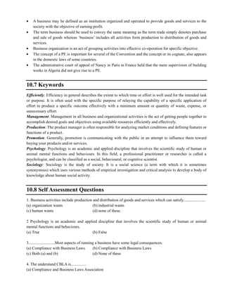 A business may be defined as an institution organized and operated to provide goods and services to the
society with the objective of earning profit.
The term business should be used to convey the same meaning as the term trade simply denotes purchase
and sale of goods whereas ‗business‘ includes all activities form production to distribution of goods and
services.
Business organization is an act of grouping activities into effective co-operation for specific objective.
The concept of a PE is important for several of the Convention and the concept or its cognate, also appears
in the domestic laws of some countries.
The administrative court of appeal of Nancy in Paris in France held that the mere supervision of building
works in Algeria did not give rise to a PE.
10.7 Keywords
Efficiently: Efficiency in general describes the extent to which time or effort is well used for the intended task
or purpose. It is often used with the specific purpose of relaying the capability of a specific application of
effort to produce a specific outcome effectively with a minimum amount or quantity of waste, expense, or
unnecessary effort.
Management: Management in all business and organizational activities is the act of getting people together to
accomplish desired goals and objectives using available resources efficiently and effectively.
Production: The product manager is often responsible for analyzing market conditions and defining features or
functions of a product.
Promotion: Generally, promotion is communicating with the public in an attempt to influence them toward
buying your products and/or services.
Psychology: Psychology is an academic and applied discipline that involves the scientific study of human or
animal mental functions and behaviours. In this field, a professional practitioner or researcher is called a
psychologist, and can be classified as a social, behavioural, or cognitive scientist.
Sociology: Sociology is the study of society. It is a social science (a term with which it is sometimes
synonymous) which uses various methods of empirical investigation and critical analysis to develop a body of
knowledge about human social activity.
10.8 Self Assessment Questions
1. Business activities include production and distribution of goods and services which can satisfy......................
(a) organization wants (b) industrial wants
(c) human wants (d) none of these.
2 Psychology is an academic and applied discipline that involves the scientific study of human or animal
mental functions and behaviours.
(a) True (b) False
3..........................Most aspects of running a business have some legal consequences.
(a) Compliance with Business Laws (b) Compliance with Business Laws
(c) Both (a) and (b) (d) None of these
4. The understand CBLA is...............
(a) Compliance and Business Laws Association
 