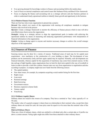 Ever growing demand for knowledge workers in finance and accounting field in the market place
Lack of focus on internal compliances and control issues like Sarbanes-Oxley and Basel II law framework
Focus on aligning the finance and accounting role as a strategic advisors and also business partners in
order to understand clearly operational realities to identify future growth and opportunity in the business.
11.1.6 Modern Finance Function
There are four key roles in any organization in present day scenario:
Steward: Has control over assets of the organization with meeting all compliance standards to mitigate
business risks involved in the process
Operator: Create a strategic framework to monitor the efficiency of finance process which in turn will drive
cost effectiveness factor across the organization
Strategist: Acting as a strategic advisor to align the organizational goals in tandem with achieving the
operational realities by means of measuring and analyzing organization performance with interpretation of
financial information in the organization.
Catalyst: Acting as change agent to execute and monitor necessary changes to achieve the overall strategic
objectives of the organization.
11.2 Sources of Finance
Sourcing money may be done for a variety of reasons. Traditional areas of need may be for capital asset
acquirement - new machinery or the construction of a new building or depot. The development of new
products can be enormously costly and here again capital may be required. Normally, such developments are
financed internally, whereas capital for the acquisition of machinery may come from external sources. In this
day and age of tight liquidity, many organisations have to look for short term capital in the way of overdraft or
loans in order to provide a cash flow cushion. Interest rates can vary from organisation to organisation and also
according to purpose. A company might raise new funds from the following sources:
The capital markets:
New share issues, for example, by companies acquiring a stock market listing for the first time
Rights issues
Loan stock
Retained earnings
Bank borrowing
Government sources
Business expansion scheme funds
Venture capital
Franchising.
11.2.1 Ordinary (equity) Shares
Ordinary shares are issued to the owners of a company. They have a nominal or ‗face‘ value, typically of 1 or
50 cents.
The market value of a quoted company‘s shares bears no relationship to their nominal value, except that when
ordinary shares are issued for cash, the issue price must be equal to or be more than the nominal value of the
shares.
Deferred Ordinary Shares
These are a form of ordinary shares, which are entitled to a dividend only after a certain date or if profits rise
above a certain amount. Voting rights might also differ from those attached to other ordinary shares.
 