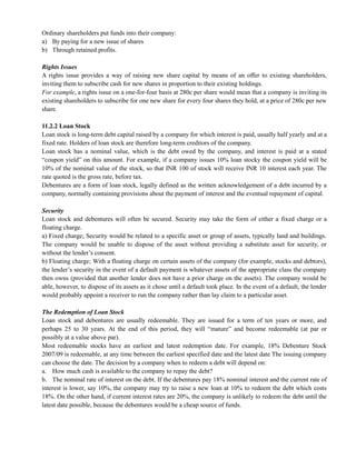 Ordinary shareholders put funds into their company:
a) By paying for a new issue of shares
b) Through retained profits.
Rights Issues
A rights issue provides a way of raising new share capital by means of an offer to existing shareholders,
inviting them to subscribe cash for new shares in proportion to their existing holdings.
For example, a rights issue on a one-for-four basis at 280c per share would mean that a company is inviting its
existing shareholders to subscribe for one new share for every four shares they hold, at a price of 280c per new
share.
11.2.2 Loan Stock
Loan stock is long-term debt capital raised by a company for which interest is paid, usually half yearly and at a
fixed rate. Holders of loan stock are therefore long-term creditors of the company.
Loan stock has a nominal value, which is the debt owed by the company, and interest is paid at a stated
―coupon yield‖ on this amount. For example, if a company issues 10% loan stocky the coupon yield will be
10% of the nominal value of the stock, so that INR 100 of stock will receive INR 10 interest each year. The
rate quoted is the gross rate, before tax.
Debentures are a form of loan stock, legally defined as the written acknowledgement of a debt incurred by a
company, normally containing provisions about the payment of interest and the eventual repayment of capital.
Security
Loan stock and debentures will often be secured. Security may take the form of either a fixed charge or a
floating charge.
a) Fixed charge; Security would be related to a specific asset or group of assets, typically land and buildings.
The company would be unable to dispose of the asset without providing a substitute asset for security, or
without the lender‘s consent.
b) Floating charge; With a floating charge on certain assets of the company (for example, stocks and debtors),
the lender‘s security in the event of a default payment is whatever assets of the appropriate class the company
then owns (provided that another lender does not have a prior charge on the assets). The company would be
able, however, to dispose of its assets as it chose until a default took place. In the event of a default, the lender
would probably appoint a receiver to run the company rather than lay claim to a particular asset.
The Redemption of Loan Stock
Loan stock and debentures are usually redeemable. They are issued for a term of ten years or more, and
perhaps 25 to 30 years. At the end of this period, they will ―mature‖ and become redeemable (at par or
possibly at a value above par).
Most redeemable stocks have an earliest and latest redemption date. For example, 18% Debenture Stock
2007/09 is redeemable, at any time between the earliest specified date and the latest date The issuing company
can choose the date. The decision by a company when to redeem a debt will depend on:
a. How much cash is available to the company to repay the debt?
b. The nominal rate of interest on the debt. If the debentures pay 18% nominal interest and the current rate of
interest is lower, say 10%, the company may try to raise a new loan at 10% to redeem the debt which costs
18%. On the other hand, if current interest rates are 20%, the company is unlikely to redeem the debt until the
latest date possible, because the debentures would be a cheap source of funds.
 