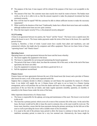 P The purpose of the loan A loan request will be refused if the purpose of the loan is not acceptable to the
bank.
A The amount of the loan. The customer must state exactly how much he wants to borrow. The banker must
verify, as far as he is able to do so, that the amount required to make the proposed investment has been
estimated correctly.
R How will the loan be repaid? Will the customer be able to obtain sufficient income to make the necessary
repayments?
T What would be the duration of the loan? Traditionally, banks have offered short-term loans and overdrafts,
although medium-term loans are now quite common.
S Does the loan require security? If so, is the proposed security adequate?
11.2.5 Leasing
A lease is an agreement between two parties, the ―lessor‖ and the ―lessee‖. The lessor owns a capital asset, but
allows the lessee to use it. The lessee makes payments under the terms of the lease to the lessor, for a specified
period of time.
Leasing is, therefore, a form of rental. Leased assets have usually been plant and machinery, cars and
commercial vehicles, but might also be computers and office equipment. There are two basic forms of lease:
―operating leases‖ and ―finance leases‖.
Operating Leases
Operating leases are rental agreements between the lessor and the lessee whereby:
a) The lessor supplies the equipment to the lessee
b) The lessor is responsible for servicing and maintaining the leased equipment
c) The period of the lease is fairly short, less than the economic life of the asset, so that at the end of the lease
agreement, the lessor can either
i. lease the equipment to someone else, and obtain a good rent for it, or
ii. Sell the equipment second-hand.
Finance Leases
Finance leases are lease agreements between the user of the leased asset (the lessee) and a provider of finance
(the lessor) for most, or all, of the assets expected useful life.
Suppose that a company decides to obtain a company car and finance the acquisition by means of a finance
lease. A car dealer will supply the car. A finance house will agree to act as lessor in a finance leasing
arrangement, and so will purchase the car from the dealer and lease it to the company. The company will take
possession of the car from the car dealer, and make regular payments (monthly, quarterly, six monthly or
annually) to the finance house under the terms of the lease.
Other important characteristics of a finance lease:
a. The lessee is responsible for the upkeep, servicing and maintenance of the asset. The lessor is not involved
in this at all.
b. The lease has a primary period, which covers all or most of the economic life of the asset. At the end of the
lease, the lessor would not be able to lease the asset to someone else, as the asset would be worn out. The
lessor must, therefore, ensure that the lease payments during the primary period pay for the full cost of the
asset as well as providing the lessor with a suitable return on his investment.
c. It is usual at the end of the primary lease period to allow the lessee to continue to lease the asset for an
indefinite secondary period, in return for a very low nominal rent. Alternatively, the lessee might be
 