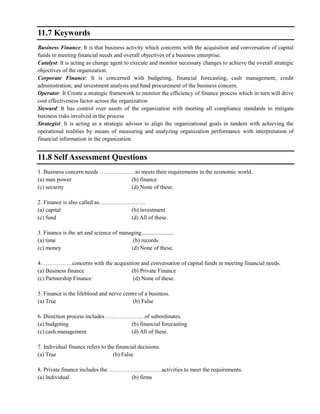 11.7 Keywords
Business Finance: It is that business activity which concerns with the acquisition and conversation of capital
funds in meeting financial needs and overall objectives of a business enterprise.
Catalyst: It is acting as change agent to execute and monitor necessary changes to achieve the overall strategic
objectives of the organization.
Corporate Finance: It is concerned with budgeting, financial forecasting, cash management, credit
administration, and investment analysis and fund procurement of the business concern.
Operator: It Create a strategic framework to monitor the efficiency of finance process which in turn will drive
cost effectiveness factor across the organization
Steward: It has control over assets of the organization with meeting all compliance standards to mitigate
business risks involved in the process
Strategist: It is acting as a strategic advisor to align the organizational goals in tandem with achieving the
operational realities by means of measuring and analyzing organization performance with interpretation of
financial information in the organization.
11.8 Self Assessment Questions
1. Business concern needs ……………….to meets their requirements in the economic world.
(a) man power (b) finance
(c) security (d) None of these.
2. Finance is also called as……………………
(a) capital (b) investment
(c) fund (d) All of these.
3. Finance is the art and science of managing.......................
(a) time (b) records
(c) money (d) None of these.
4. ……………concerns with the acquisition and conversation of capital funds in meeting financial needs.
(a) Business finance (b) Private Finance
(c) Partnership Finance (d) None of these.
5. Finance is the lifeblood and nerve centre of a business.
(a) True (b) False
6. Direction process includes ……………….. of subordinates.
(a) budgeting (b) financial forecasting
(c) cash management (d) All of these.
7. Individual finance refers to the financial decisions.
(a) True (b) False
8. Private finance includes the ……………………….activities to meet the requirements.
(a) Individual (b) firms
 