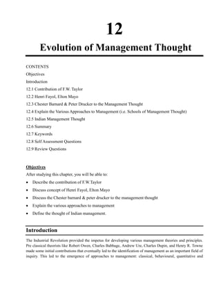 12
Evolution of Management Thought
CONTENTS
Objectives
Introduction
12.1 Contribution of F.W. Taylor
12.2 Henri Fayol, Elton Mayo
12.3 Chester Barnard & Peter Drucker to the Management Thought
12.4 Explain the Various Approaches to Management (i.e. Schools of Management Thought)
12.5 Indian Management Thought
12.6 Summary
12.7 Keywords
12.8 Self Assessment Questions
12.9 Review Questions
Objectives
After studying this chapter, you will be able to:
Describe the contribution of F.W.Taylor
Discuss concept of Henri Fayol, Elton Mayo
Discuss the Chester barnard & peter drucker to the management thought
Explain the various approaches to management
Define the thought of Indian management.
Introduction
The Industrial Revolution provided the impetus for developing various management theories and principles.
Pre classical theorists like Robert Owen, Charles Babbage, Andrew Ure, Charles Dupin, and Henry R. Towne
made some initial contributions that eventually led to the identification of management as an important field of
inquiry. This led to the emergence of approaches to management: classical, behavioural, quantitative and
 