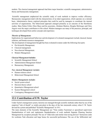 modern. The classical management approach had three major branches: scientific management, administrative
theory and bureaucratic management.
Scientific management emphasized the scientific study of work methods to improve worker efficiency.
Bureaucratic management dealt with the characteristics of an ideal organization, which operates on a rational
basis. Administrative theory explored principles that could be used by managers to coordinate the internal
activities of organizations. The behavioural approach emerged primarily as an outcome of the Hawthorne
studies. Mary Parker Follet, Elton Mayo and his associates, Abraham Maslow, Douglas McGregor and Chris
Argyris were the major contributors to this school. Modern managers use many of the practices, principal, and
techniques developed from earlier concepts and experience.
Theories of Management:
Implications for organizational behaviour and development of evaluated management include classical, human
relations, and human resources management.
The development of management thought has been evaluated in nature under the following four parts:
Pre-Scientific Management.
Classical management.
Neo-classical Management.
Modern Management.
Classical Management includes
Scientific Management School
Administration Management School
Bureaucracy Management.
Neo- classical Management: includes
Human relation school
Behavioural Management School
Modern Management: includes
Social system school
Decision theory school
Quantitative Management school
System Management school
Contingency Management school
12.1 Contribution of F.W. Taylor
Under Taylor's management system, factories are managed through scientific methods rather than by use of the
empirical "rule of thumb" so widely prevalent in the days of the late nineteenth century when F. W. Taylor
devised his system and published "Scientific Management" in 1911.
The main elements of the Scientific Management are "Time studies Functional or specialized supervision
Standardization of tools and implements Standardization of work methods Separate Planning function
Management by exception principle The use of "slide-rules and similar time-saving devices" Instruction cards
for workmen Task allocation and large bonus for successful performance The use of the 'differential rate'
 