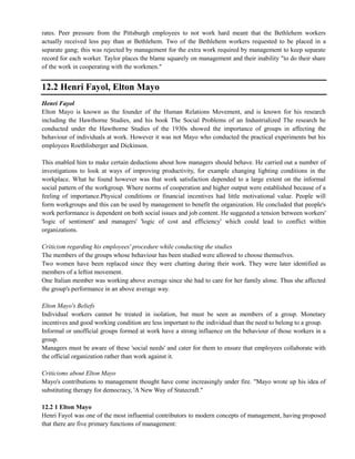 rates. Peer pressure from the Pittsburgh employees to not work hard meant that the Bethlehem workers
actually received less pay than at Bethlehem. Two of the Bethlehem workers requested to be placed in a
separate gang; this was rejected by management for the extra work required by management to keep separate
record for each worker. Taylor places the blame squarely on management and their inability "to do their share
of the work in cooperating with the workmen."
12.2 Henri Fayol, Elton Mayo
Henri Fayol
Elton Mayo is known as the founder of the Human Relations Movement, and is known for his research
including the Hawthorne Studies, and his book The Social Problems of an Industrialized The research he
conducted under the Hawthorne Studies of the 1930s showed the importance of groups in affecting the
behaviour of individuals at work. However it was not Mayo who conducted the practical experiments but his
employees Roethlisberger and Dickinson.
This enabled him to make certain deductions about how managers should behave. He carried out a number of
investigations to look at ways of improving productivity, for example changing lighting conditions in the
workplace. What he found however was that work satisfaction depended to a large extent on the informal
social pattern of the workgroup. Where norms of cooperation and higher output were established because of a
feeling of importance.Physical conditions or financial incentives had little motivational value. People will
form workgroups and this can be used by management to benefit the organization. He concluded that people's
work performance is dependent on both social issues and job content. He suggested a tension between workers'
'logic of sentiment' and managers' 'logic of cost and efficiency' which could lead to conflict within
organizations.
Criticism regarding his employees' procedure while conducting the studies
The members of the groups whose behaviour has been studied were allowed to choose themselves.
Two women have been replaced since they were chatting during their work. They were later identified as
members of a leftist movement.
One Italian member was working above average since she had to care for her family alone. Thus she affected
the group's performance in an above average way.
Elton Mayo's Beliefs
Individual workers cannot be treated in isolation, but must be seen as members of a group. Monetary
incentives and good working condition are less important to the individual than the need to belong to a group.
Informal or unofficial groups formed at work have a strong influence on the behaviour of those workers in a
group.
Managers must be aware of these 'social needs' and cater for them to ensure that employees collaborate with
the official organization rather than work against it.
Criticisms about Elton Mayo
Mayo's contributions to management thought have come increasingly under fire. "Mayo wrote up his idea of
substituting therapy for democracy, 'A New Way of Statecraft."
12.2 1 Elton Mayo
Henri Fayol was one of the most influential contributors to modern concepts of management, having proposed
that there are five primary functions of management:
 