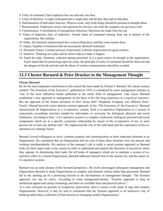 4. Unity of command. Each employee has one and only one boss.
5. Unity of direction. A single mind generates a single plan and all play their part in that plan.
6. Subordination of Individual Interests. When at work, only work things should be pursued or thought about.
7. Remuneration. Employees receive fair payment for services, not what the company can get away with.
8. Centralization. Consolidation of management functions. Decisions are made from the top.
9. Chain of Superiors (line of authority). Formal chain of command running from top to bottom of the
organization, like military
10. Order. All materials and personnel have a prescribed place, and they must remain there.
11. Equity. Equality of treatment (but not necessarily identical treatment)
12. Personnel Tenure. Limited turnover of personnel. Lifetime employment for good workers.
13. Initiative. Thinking out a plan and do what it takes to make it happen.
14. Esprit de corps. Harmony, cohesion among personnel. It is a great source of strength in the organization.
Fayol stated that for promoting esprit de corps, the principle of unity of command should be observed and
the dangers of divide and rule and the abuse of written communication should be avoided.
12.3 Chester Barnard & Peter Drucker to the Management Thought
Chester Barnard
By far the most important contribution to this school has been made by Chester I. Barnard. His classic treatise
entitled ―The Functions of the Executive‖, published in 1938, is considered by some management scholars as
―one of the most influential books published in the entire field of management. Like Fayol, Barnard
established a new approach to management on the basis of his life long experience as a top-level executive.
But the approach of the former president of New Jersey Bell! Telephone Company was different from-‘
Fayol‘s. Barnad devised a more abstract systems approach. In his ―The Functions of‘ the Executive,‖ Barnard
characterised all Organizations as a co-operative, system. Such a co-operative Organization is a system of
consciously co-ordinate activities needed by individuals, to overcome his biological, physical and social
limitations. According to him, ―a Co-operative system is a complex of physical, biological, personal and social
components which are in a specific systematic relationship by reason of the co-operation of two or more
persons for at least one definite end.‖ He emphasized the role of the individual and the importance of his co-
operation as a strategic factor.
Barnard viewed willingness to serve, common purpose and communication as three important elements in an
Organization. He considered that an Organization did not exist if these three elements were not present and
working interdependently. His analysis of the manager‘s job is really a social systems approach as Barnard
looks for their major tasks in the system in order to understand and analyse the functions of executives where
they operate. In determining their tasks (for all kinds of managers) which are to maintain a system of co-
operative effort in a formal Organization, Barnard addresses himself first to the reasons for, and the nature of.
Co-operative systems.
Barnard was an early pioneer of the Systems perspective. His work encouraged subsequent management and
Organization theorists to study Organizations as complex and dynamic wholes rather than piecemeal. Barnard
led to the opening up of a promising horizon in the development of management thought. ‗The Systems
approach, too, has its critics. According to some management-diolars. ―Systems approach is long on
intellectual appeal and catchy.crmmology and short on verifiable facts and practical advice.‖
It is also criticised on grounds of complexity, particularly when it comes to the study of arge and complex
Organizations. However, it may be said in conclusion that the Systems approach is an instructive way of
thinking rather than a collection of final answers to managing modern Organizations.‖
 