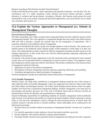 Business According to Peter Drucker: the Ideal "Social Institution"
Finally, he felt that the private sector - major corporations and nonprofits institutions - was the only "free, non-
revolutionary way" to a stable, prosperous society. Business and private charities provided a superior
alternative to socialism and big government. According to Drucker, only business could assume the social
responsibilities such as job security, training and educational opportunities, and social benefits such as health
care, retirement, paid vacation, etc.
12.4 Explain the Various Approaches to Management (i.e. Schools of
Management Thought)
Classical School of Management
The oldest and perhaps most widely accepted school among practitioners has been called the classical school
of management thought. This is the approach to management thought that arose mainly from efforts between
1900 and 1940 to provide a rational and scientific basis for the management of organizations. This is
sometimes referred to as the traditional school of management.
As a result of the Industrial Revolution, people were brought together to work in factories. This system was in
marked contrast to the handicraft system whereby people worked separately in small shops or in their own
homes. Thus industrialization created a need for the effective management of people and other resources in the
emerging organizations. In other words, there was a need for efficient planning, organizing, influencing, and
controlling of work activities.
In response to the growth of large organizations in the late nineteenth century and during the early twentieth
century, there was an intensified interest in management as a process and as a science. It was apparent to many
that management could be made more effective and efficient. The primary contributions of the classical school
of management include the following:
1 Application of science to the practice of management.
2 Development of the basic management functions: planning, organizing, influencing, and controlling.
3 Articulation and application of specific principles of management
Classical management concepts have significantly improved the practice of management.
12.4.2 Scientific Management
Frederick Taylor, who made major contributions to management thinking around the turn of this century, is
often called the Father of Scientific Management. Taylor was supported in his efforts by Henry Gantt, Frank
and Lillian Gilbert, and Harrington Emerson. All of these Taylor disciples became famous in their own rights.
Together with Taylor they revolutionized management thinking. Scientific management is the name given to
the principles and practices that grew out of the work of Frederick Taylor and his followers and that are
characterised by concern for efficiency and systematization in management.
Instead of abdicating responsibility for establishing standards, for example, management would scientifically
study all facets of an operation and carefully set a logical and rational standard. Instead of guessing or relying
solely on trial and error, management would go through the time-consuming process of logical study and
scientific research to develop answers to business problems. Taylor's philosophy can be summarized in the
following four principles:
1 Develop and use the scientific method in the practice of management (find the "one best way" to perform
work).
2 Use scientific approaches to select employees who are best suited to perform a given job.
3 Provide employees with scientific education, training, and development.
4 Encourage friendly interaction and cooperation between management and employees but with a separation
 