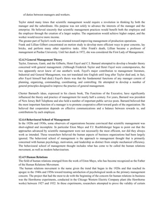 of duties between managers and workers.
Taylor stated many times that scientific management would require a revolution in thinking by both the
manager and the subordinate. His purpose was not solely to advance the interests of the manager and the
enterprise. He believed sincerely that scientific management practices would benefit both the employee and
the employer through the creation of a larger surplus. The organization would achieve higher output, and the
worker would receive more income.
The greater part of Taylor's work was oriented toward improving management of production operations.
Frank and Lillian Gilbert concentrated on motion study to develop more efficient ways to pour concrete, lay
bricks, and perform many other repetitive tasks. After Frank's death, Lillian became a professor of
management at Purdue University. Until her death in 1972, she was considered the First Lady of Management.
12.4.3 General Management Theory
Taylor, Emerson, Gantt, and the Gilberts, Henri Fayol and C.I. Bamard attempted to develop a broader theory
concerned with general management. (Although Frederick Taylor and Henri Fayol were contemporaries, the
two apparently never knew of one another's work. Fayol's major contribution to management literature,
Industrial and General Management, was not translated into English until long after Taylor died and, in fact,
after Fayol himself had died.) Fayol's thesis was that the fundamental functions of any manager consist of
planning, organizing, commanding, coordinating, and controlling. He attempted to develop a number of
general principles designed to improve the practice of general management.
Chester Barnard's ideas, expressed in his classic book, The Functions of the Executive, have significantly
influenced the theory and practice of management for nearly half a century. For years, Barnard was president
of New Jersey Bell Telephone and also held a number of important public service posts. Barnard believed that
the most important function of a manager is to promote cooperative effort toward goals of the organization. He
believed that cooperation depends on effective communications and a balance between rewards to, and
contributions by each employee.
12.4.4 Behavioural School of Management
In the 1920s and 1930s, some observers of organizations became convinced that scientific management was
short-sighted and incomplete. In particular Eiton Mayo and F.J. Roethlisberger began to point out that the
approaches advanced by scientific management were not necessarily the most efficient, nor did they always
work as intended. These researchers believed the human aspects of business organizations had been largely
ignored. The behavioral school of management is the approach to management thought that is primarily
concerned with human psychology, motivation, and leadership as distinct from simple mechanical efficiency.
The behavioural school of management thought includes what has come to be called the human relations
movement, as well as modern behaviourism.
12.4.5 Human Relations
The field of human relations emerged from the work of Eiton Mayo, who has become recognized as the Father
of the Human Relations Movement.
The human relations movement is the name given the trend that began in the 1920s and that reached its
apogee in the 1940s and 1950s toward treating satisfaction of psychological needs as the primary management
concern. The project that had the most to do with the beginning of the concern for human relations in business
was the Hawthorne experiments, conducted in the Chicago Western Electric Company plant (the Hawthorne
works) between 1927 and 1932. In these experiments, researchers attempted to prove the validity of certain
 