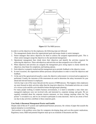 Figure 1.5: The MBO process.
In order to set the objectives for the employees, the following steps are followed:
1. The management chunks down the organizational goals and assign chunks to senior managers.
2. Senior managers then derive objectives for them to achieve the assigned organizational goals. This is
where senior managers assign the objectives to the operational management.
3. Operational management then chunk down their objectives and identify the activities required for
achieving the objectives. These sub-objectives and activities are then assigned to rest of the staff.
4. When objectives and activities are assigned, the management gives strong inputs to clearly identify the
objectives, time frame for completion, and tracking options.
5. Each objective is properly tracked and the management gives periodic feedback to the objective owner.
6. In most occasions, the organization defines processes and procedures in order to track the objectives and
feedback.
7. At the end of the agreed period (usually a year), the objective achievement is reviewed and an appraisal is
performed. Usually, the outcomes of this assessment are used to determine the salary increments for year
ahead and relevant bonuses to employees.
Activity trap is one of the issues that prevent the success of MBO process. This happens when employees
are more focused on daily activities rather than the long-term objectives. Overloaded activities are a result
of a vicious cycles and this cycle should be broken through proper planning.
For many people working in modern business environments, it is hard to remember a time when non-
managerial employees were not involved with, and interested in, corporate strategy and goals. We are
regularly reminded about the corporate mission statement, we have strategy meetings where the ―big
picture‖ is revealed to us, and we are invited to participate in some decisions. And we are aware of how
our day-to-day activities contribute to these corporate goals.
Case Study-A Document Management Procter and Gamble
Despite state-of-the-art IT systems and sophisticated business processes, the volume of paper that assaults the
typical enterprise is overwhelming.
And nowhere is the problem worse than for companies developing drugs and over-the-counter medications.
Regulatory issues, R&D and potential litigation stack up to an avalanche of documents and files.
 