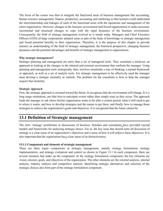 The focus of the course was then to integrate the functional areas of business management like accounting,
human resource management, finance, production, accounting and marketing so that learners could understand
the interrelationship and linkages of each of the functional areas with the operations and management of the
entire organization. However, changes in the business environment had forced organizations to make necessary
incremental and structural changes to cope with the rapid dynamics of the business environment.
Consequently, the field of strategy management evolved as it stands today. Managers and Chief Executive
Officers (CEO) of large corporations adopted some or part of the body of knowledge in strategic management
and found potential benefits to their organization. Therefore, it is the purpose of this chapter to provide
learners an understanding of the field of strategic management, the historical perspective, changing business
dynamics and the potential advantages and benefits of strategic management to organizations.
Why strategic management?
Strategic planning and management are more than a set of managerial tools. They constitute a mind-set, an
approach to looking at the changes in the internal and external environment that confront the manager. Using
planning and management tools strategically, then, involves essentially a way of thinking, a mental framework
or approach, as well as a set of analytic tools. For strategic management to be effectively used the manager
must develop a strategic mentality or outlook. The problem for the consultant is how to help the manager
acquire that mentality
Strategic Approach
First, the strategic approach is oriented toward the future. It recognizes that the environment will change. It is a
long range orientation, one that tries to anticipate events rather than simply react as they occur. The approach
leads the manager to ask where his/her organization wants to be after a certain period, what it will need to get
to where it wants, and how to develop strategies and the means to get there, and finally, how to manage those
strategies to achieve the organization‘s goals and objectives. It is recognized that the future cannot be
13.1 Definition of Strategic management
The term ‗strategy‘ proliferates in discussions of business. Scholars and consultants have provided myriad
models and frameworks for analyzing strategic choice. For us, the key issue that should unite all discussion of
strategy is a clear sense of an organization‘s objectives and a sense of how it will achieve these objectives. It is
also important that the organization has a clear sense of its distinctiveness.
13.1.1 Components and elements of strategic management
There are three major components in strategic management, namely strategy formulation, strategy
implementation, and strategy evaluation and control as shown in Figure 13.1 In each component, there are
several elements that make up the component. In the strategy formulation component, the key elements are
vision, mission, goals, and objectives of the organization. The other elements are the external analysis, internal
analysis, industry analysis and competitive analysis. Identifying strategic alternatives and selection of the
strategic choices also form part of the strategy formulation component.
 